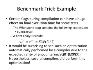 Benchmark Trick Example
• Certain flags during compilation can have a huge
effect on final execution time for some tests
– The Whetstone loop contains the following expression:
• SQRT(EXP(X))
– A brief analysis yields:
• It would be surprising to see such an optimization
automatically performed by a compiler due to the
expected rarity of encountering SQRT(EXP(X)).
Nevertheless, several compilers did perform this
optimization!
)
2
/
(
2
/
X
EXP
e
e x
x


 