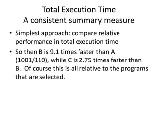 Total Execution Time
A consistent summary measure
• Simplest approach: compare relative
performance in total execution time
• So then B is 9.1 times faster than A
(1001/110), while C is 2.75 times faster than
B. Of course this is all relative to the programs
that are selected.
 