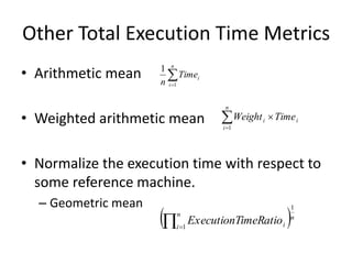 Other Total Execution Time Metrics
• Arithmetic mean
• Weighted arithmetic mean
• Normalize the execution time with respect to
some reference machine.
– Geometric mean


n
i
i
Time
n 1
1



n
i
i
i Time
Weight
1
 n
n
i i
imeRatio
ExecutionT
1
1

 