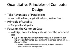 Quantitative Principles of Computer
Design
• Take Advantage of Parallelism
– Instruction level, application level, system level
• Principle of Locality
– Temporal and spatial
• Focus on the Common Case
– In design, favor the frequent case over the infrequent
case
• E.g. if adding two numbers rarely results in overflow, can
improve performance by optimizing the more common case
of no overflow
– Will be slower when overflow occurs, but rare so overall
performance will be improved
 