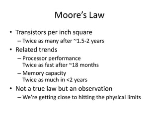 • Transistors per inch square
– Twice as many after ~1.5-2 years
• Related trends
– Processor performance
Twice as fast after ~18 months
– Memory capacity
Twice as much in <2 years
• Not a true law but an observation
– We’re getting close to hitting the physical limits
Moore’s Law
 