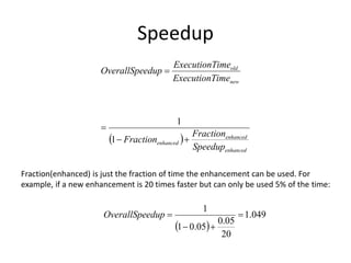 Speedup
 
enhanced
enhanced
enhanced
new
old
Speedup
Fraction
Fraction
ime
ExecutionT
ime
ExecutionT
edup
OverallSpe




1
1
Fraction(enhanced) is just the fraction of time the enhancement can be used. For
example, if a new enhancement is 20 times faster but can only be used 5% of the time:
 
049
.
1
20
05
.
0
05
.
0
1
1




edup
OverallSpe
 