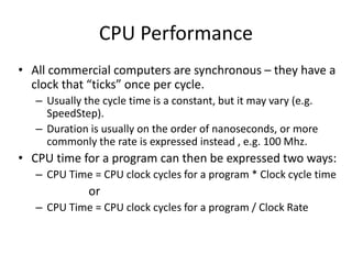 CPU Performance
• All commercial computers are synchronous – they have a
clock that “ticks” once per cycle.
– Usually the cycle time is a constant, but it may vary (e.g.
SpeedStep).
– Duration is usually on the order of nanoseconds, or more
commonly the rate is expressed instead , e.g. 100 Mhz.
• CPU time for a program can then be expressed two ways:
– CPU Time = CPU clock cycles for a program * Clock cycle time
or
– CPU Time = CPU clock cycles for a program / Clock Rate
 