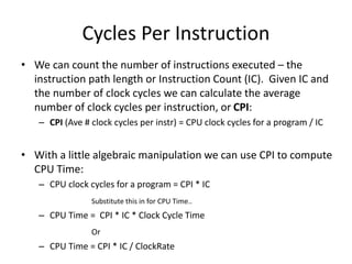 Cycles Per Instruction
• We can count the number of instructions executed – the
instruction path length or Instruction Count (IC). Given IC and
the number of clock cycles we can calculate the average
number of clock cycles per instruction, or CPI:
– CPI (Ave # clock cycles per instr) = CPU clock cycles for a program / IC
• With a little algebraic manipulation we can use CPI to compute
CPU Time:
– CPU clock cycles for a program = CPI * IC
Substitute this in for CPU Time..
– CPU Time = CPI * IC * Clock Cycle Time
Or
– CPU Time = CPI * IC / ClockRate
 