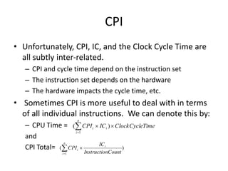 CPI
• Unfortunately, CPI, IC, and the Clock Cycle Time are
all subtly inter-related.
– CPI and cycle time depend on the instruction set
– The instruction set depends on the hardware
– The hardware impacts the cycle time, etc.
• Sometimes CPI is more useful to deal with in terms
of all individual instructions. We can denote this by:
– CPU Time =
and
CPI Total=
Time
ClockCycle
IC
CPI
n
i
i
i 



)
(
1
)
(
1 nCount
Instructio
IC
CPI i
n
i
i 


 