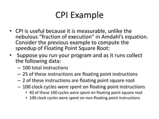 CPI Example
• CPI is useful because it is measurable, unlike the
nebulous “fraction of execution” in Amdahl’s equation.
Consider the previous example to compute the
speedup of Floating Point Square Root:
• Suppose you run your program and as it runs collect
the following data:
– 100 total instructions
– 25 of these instructions are floating point instructions
– 2 of these instructions are floating point square root
– 100 clock cycles were spent on floating point instructions
• 40 of these 100 cycles were spent on floating point square root
• 100 clock cycles were spent on non-floating point instructions
 
