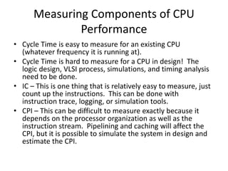 Measuring Components of CPU
Performance
• Cycle Time is easy to measure for an existing CPU
(whatever frequency it is running at).
• Cycle Time is hard to measure for a CPU in design! The
logic design, VLSI process, simulations, and timing analysis
need to be done.
• IC – This is one thing that is relatively easy to measure, just
count up the instructions. This can be done with
instruction trace, logging, or simulation tools.
• CPI – This can be difficult to measure exactly because it
depends on the processor organization as well as the
instruction stream. Pipelining and caching will affect the
CPI, but it is possible to simulate the system in design and
estimate the CPI.
 