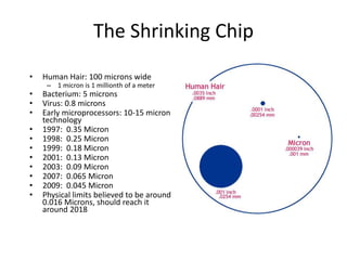 The Shrinking Chip
• Human Hair: 100 microns wide
– 1 micron is 1 millionth of a meter
• Bacterium: 5 microns
• Virus: 0.8 microns
• Early microprocessors: 10-15 micron
technology
• 1997: 0.35 Micron
• 1998: 0.25 Micron
• 1999: 0.18 Micron
• 2001: 0.13 Micron
• 2003: 0.09 Micron
• 2007: 0.065 Micron
• 2009: 0.045 Micron
• Physical limits believed to be around
0.016 Microns, should reach it
around 2018
 