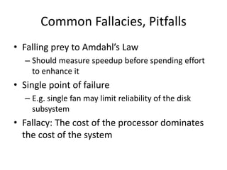 Common Fallacies, Pitfalls
• Falling prey to Amdahl’s Law
– Should measure speedup before spending effort
to enhance it
• Single point of failure
– E.g. single fan may limit reliability of the disk
subsystem
• Fallacy: The cost of the processor dominates
the cost of the system
 
