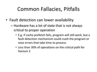 Common Fallacies, Pitfalls
• Fault detection can lower availability
– Hardware has a lot of state that is not always
critical to proper operation
• E.g. if cache prefetch fails, program will still work, but a
fault detection mechanism could crash the program or
raise errors that take time to process
• Less than 30% of operations on the critical path for
Itanium 2
 