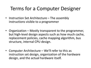 Terms for a Computer Designer
• Instruction Set Architecture – The assembly
instructions visible to a programmer
• Organization – Mostly transparent to the programmer,
but high-level design aspects such as how much cache,
replacement policies, cache mapping algorithm, bus
structure, internal CPU design.
• Computer Architecture – We’ll refer to this as
instruction set design, organization of the hardware
design, and the actual hardware itself.
 