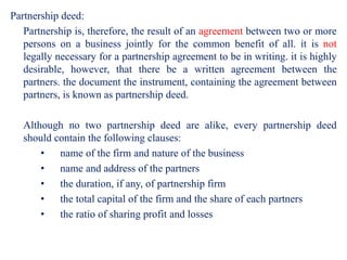 Partnership deed:
Partnership is, therefore, the result of an agreement between two or more
persons on a business jointly ...