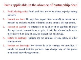 Rules applicable in the absence of partnership deed
1. Profit sharing ratio: Profit and loss are to be shared equally amon...