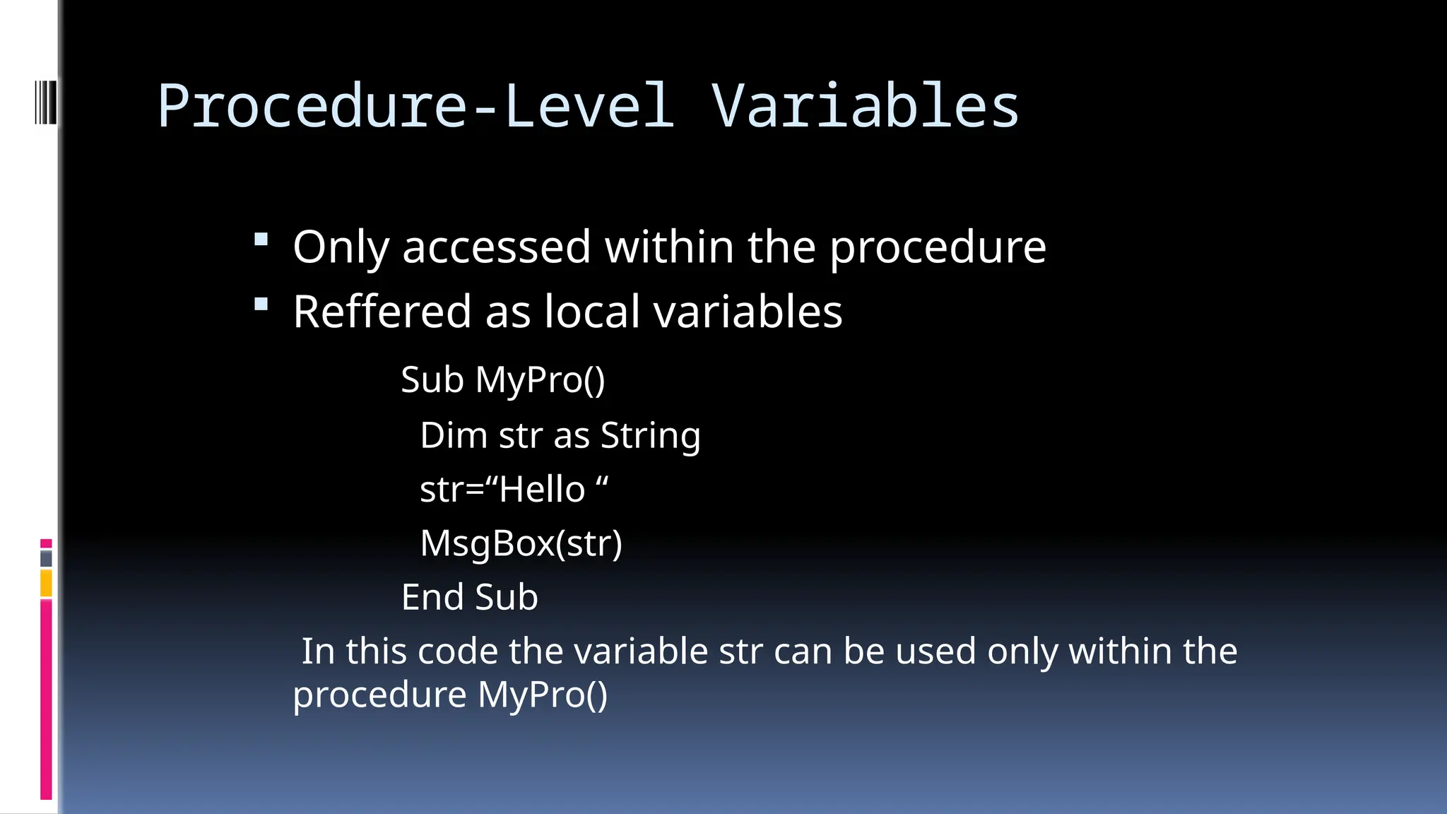 Procedure-Level Variables
 Only accessed within the procedure
 Reffered as local variables
Sub MyPro()
Dim str as String
str=“Hello “
MsgBox(str)
End Sub
In this code the variable str can be used only within the
procedure MyPro()
 