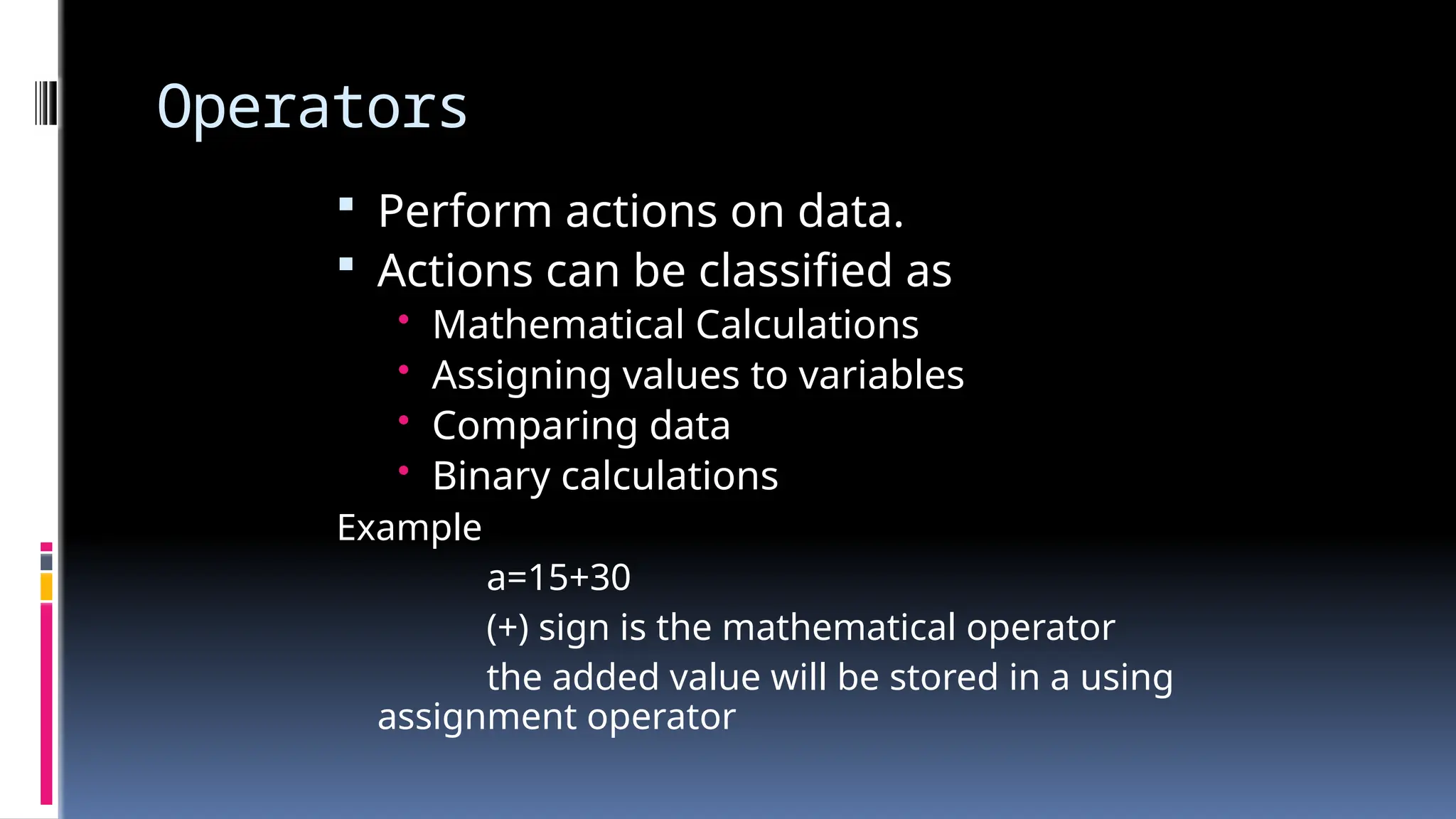 Operators
 Perform actions on data.
 Actions can be classified as
• Mathematical Calculations
• Assigning values to variables
• Comparing data
• Binary calculations
Example
a=15+30
(+) sign is the mathematical operator
the added value will be stored in a using
assignment operator
 