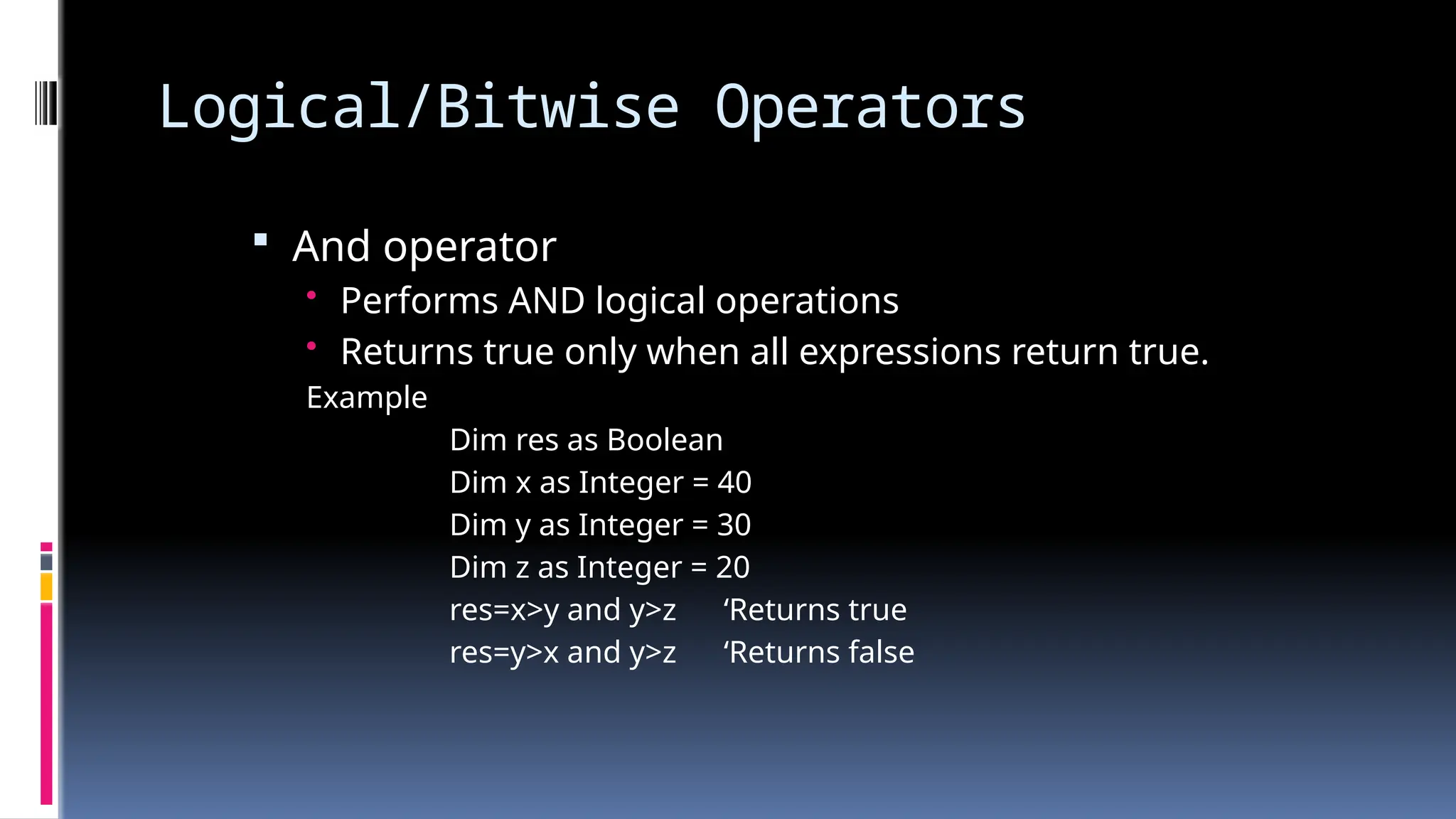 Logical/Bitwise Operators
 And operator
• Performs AND logical operations
• Returns true only when all expressions return true.
Example
Dim res as Boolean
Dim x as Integer = 40
Dim y as Integer = 30
Dim z as Integer = 20
res=x>y and y>z ‘Returns true
res=y>x and y>z ‘Returns false
 