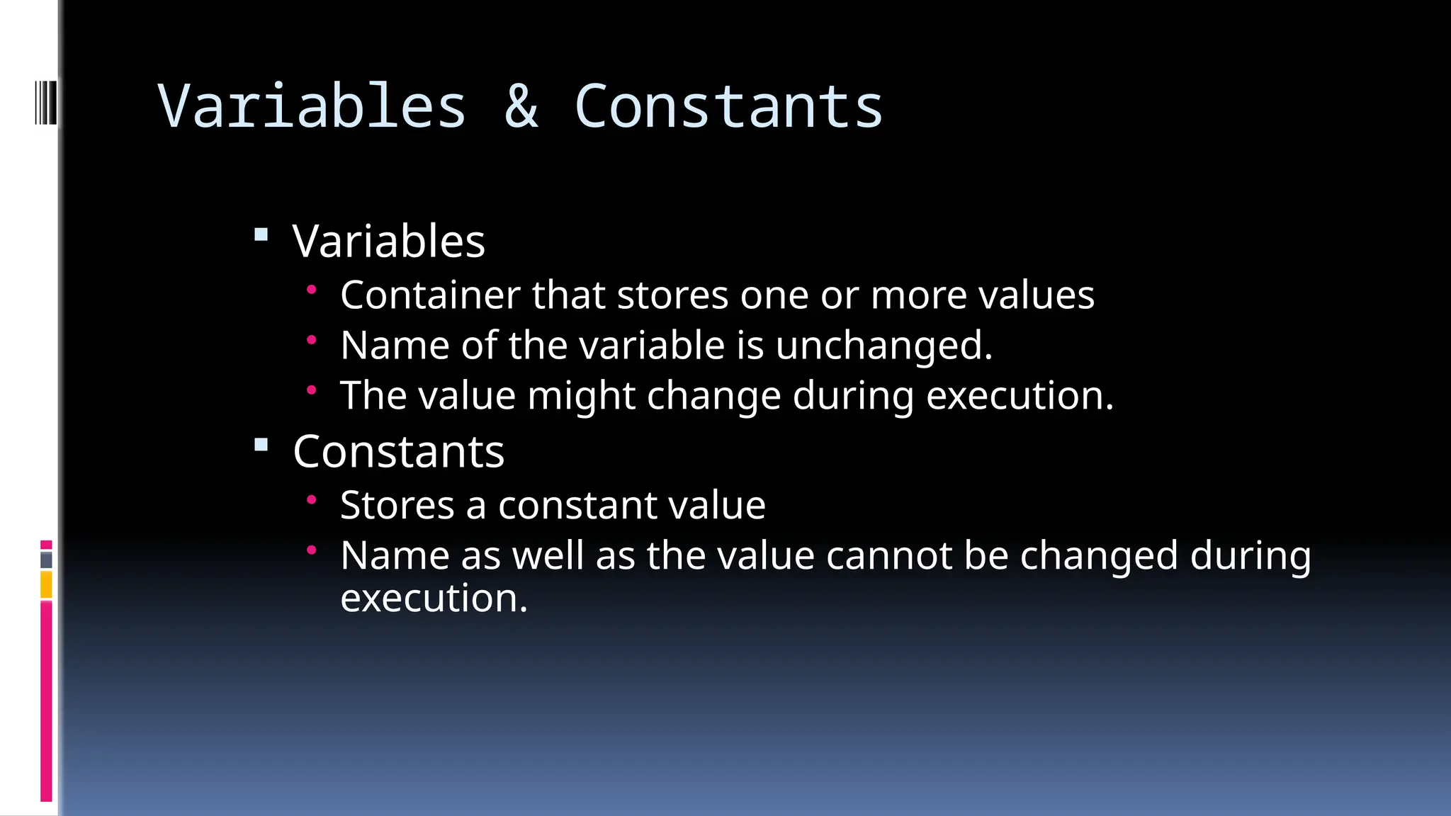 Variables & Constants
 Variables
• Container that stores one or more values
• Name of the variable is unchanged.
• The value might change during execution.
 Constants
• Stores a constant value
• Name as well as the value cannot be changed during
execution.
 