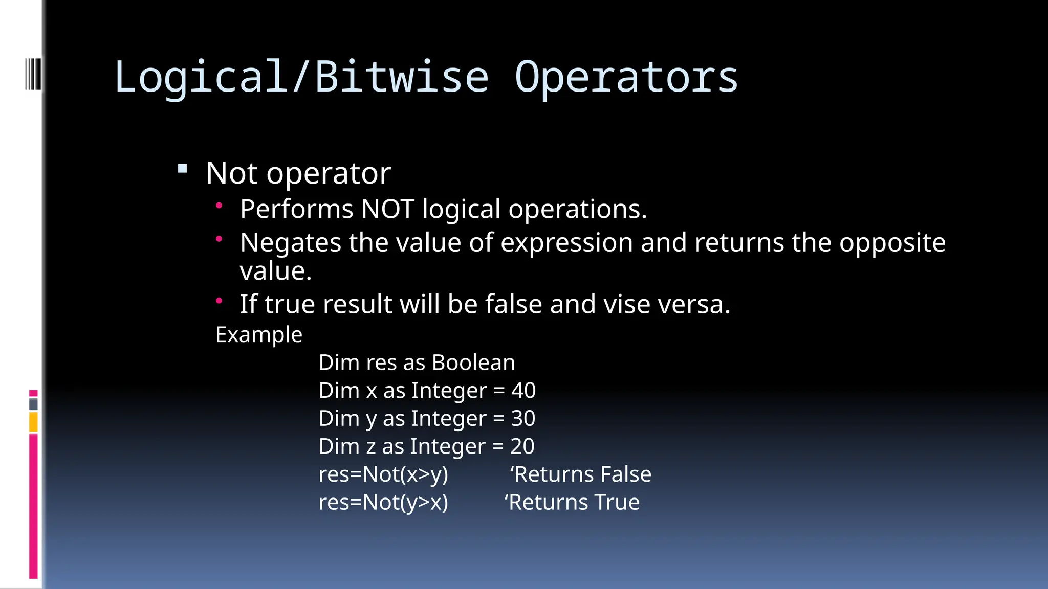 Logical/Bitwise Operators
 Not operator
• Performs NOT logical operations.
• Negates the value of expression and returns the opposite
value.
• If true result will be false and vise versa.
Example
Dim res as Boolean
Dim x as Integer = 40
Dim y as Integer = 30
Dim z as Integer = 20
res=Not(x>y) ‘Returns False
res=Not(y>x) ‘Returns True
 