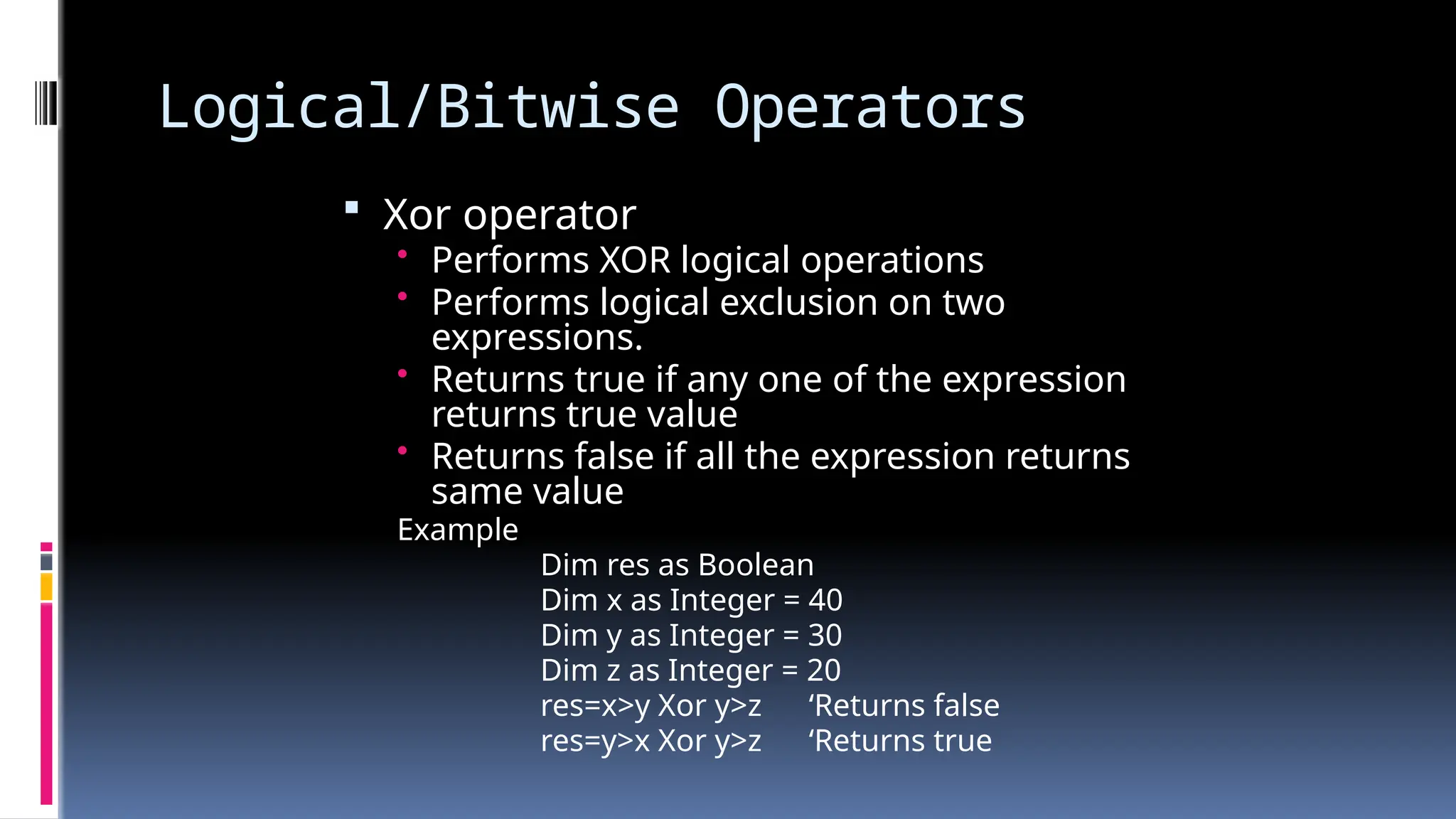 Logical/Bitwise Operators
 Xor operator
• Performs XOR logical operations
• Performs logical exclusion on two
expressions.
• Returns true if any one of the expression
returns true value
• Returns false if all the expression returns
same value
Example
Dim res as Boolean
Dim x as Integer = 40
Dim y as Integer = 30
Dim z as Integer = 20
res=x>y Xor y>z ‘Returns false
res=y>x Xor y>z ‘Returns true
 