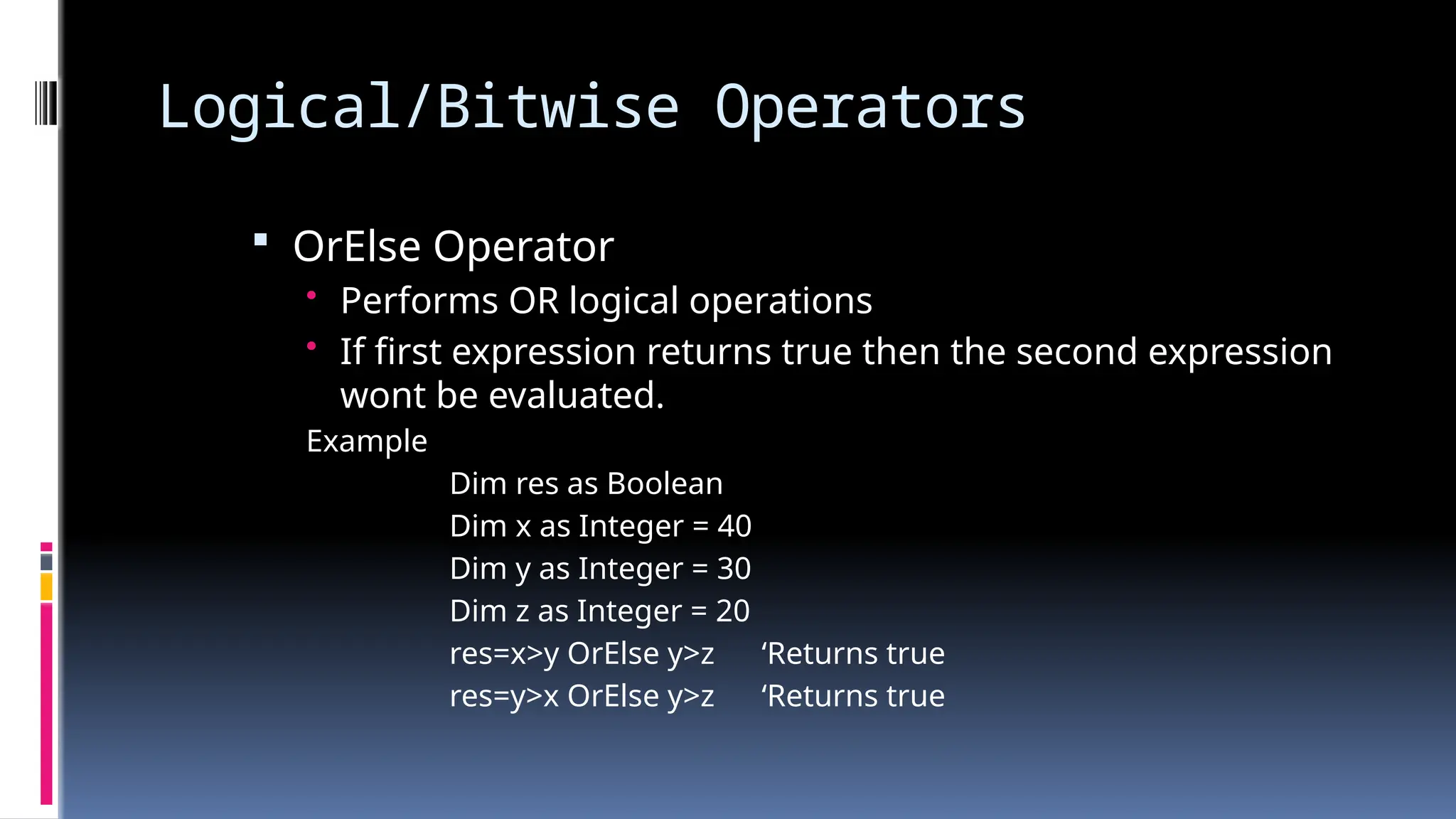 Logical/Bitwise Operators
 OrElse Operator
• Performs OR logical operations
• If first expression returns true then the second expression
wont be evaluated.
Example
Dim res as Boolean
Dim x as Integer = 40
Dim y as Integer = 30
Dim z as Integer = 20
res=x>y OrElse y>z ‘Returns true
res=y>x OrElse y>z ‘Returns true
 