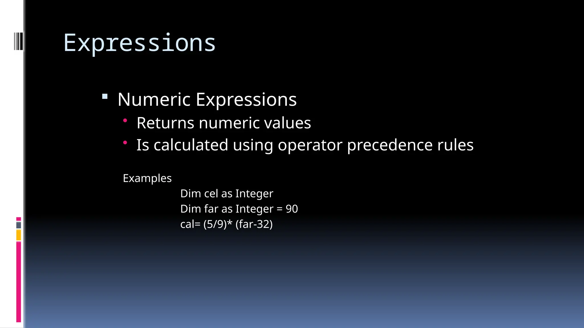 Expressions
 Numeric Expressions
• Returns numeric values
• Is calculated using operator precedence rules
Examples
Dim cel as Integer
Dim far as Integer = 90
cal= (5/9)* (far-32)
 