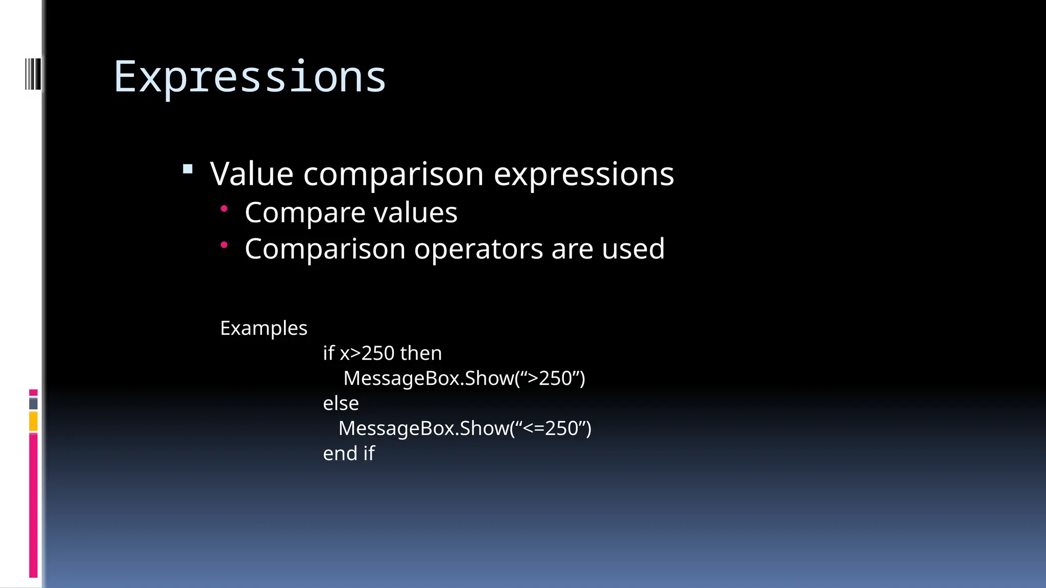 Expressions
 Value comparison expressions
• Compare values
• Comparison operators are used
Examples
if x>250 then
MessageBox.Show(“>250”)
else
MessageBox.Show(“<=250”)
end if
 