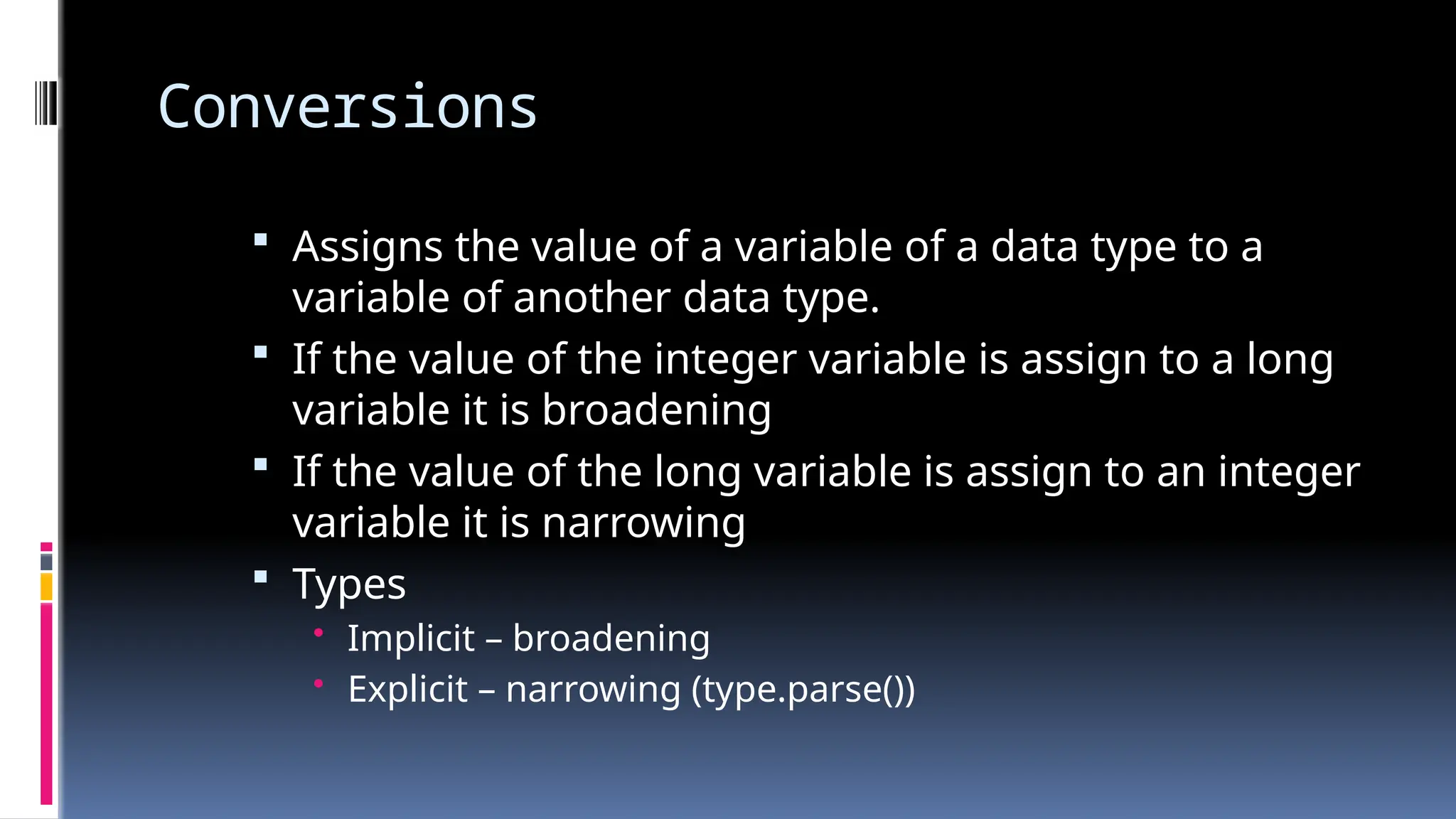 Conversions
 Assigns the value of a variable of a data type to a
variable of another data type.
 If the value of the integer variable is assign to a long
variable it is broadening
 If the value of the long variable is assign to an integer
variable it is narrowing
 Types
• Implicit – broadening
• Explicit – narrowing (type.parse())
 