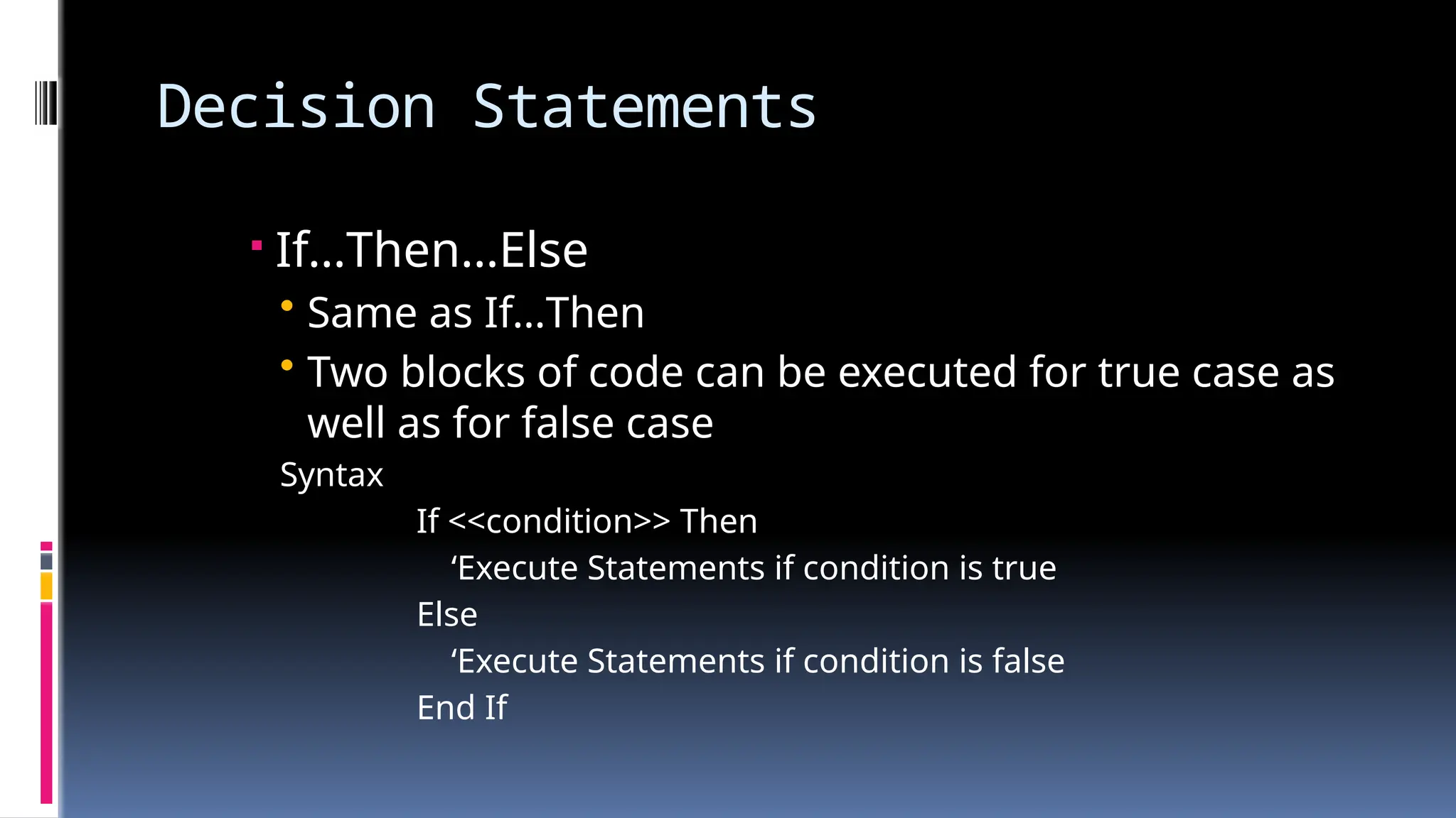 Decision Statements
 If…Then…Else
• Same as If…Then
• Two blocks of code can be executed for true case as
well as for false case
Syntax
If <<condition>> Then
‘Execute Statements if condition is true
Else
‘Execute Statements if condition is false
End If
 