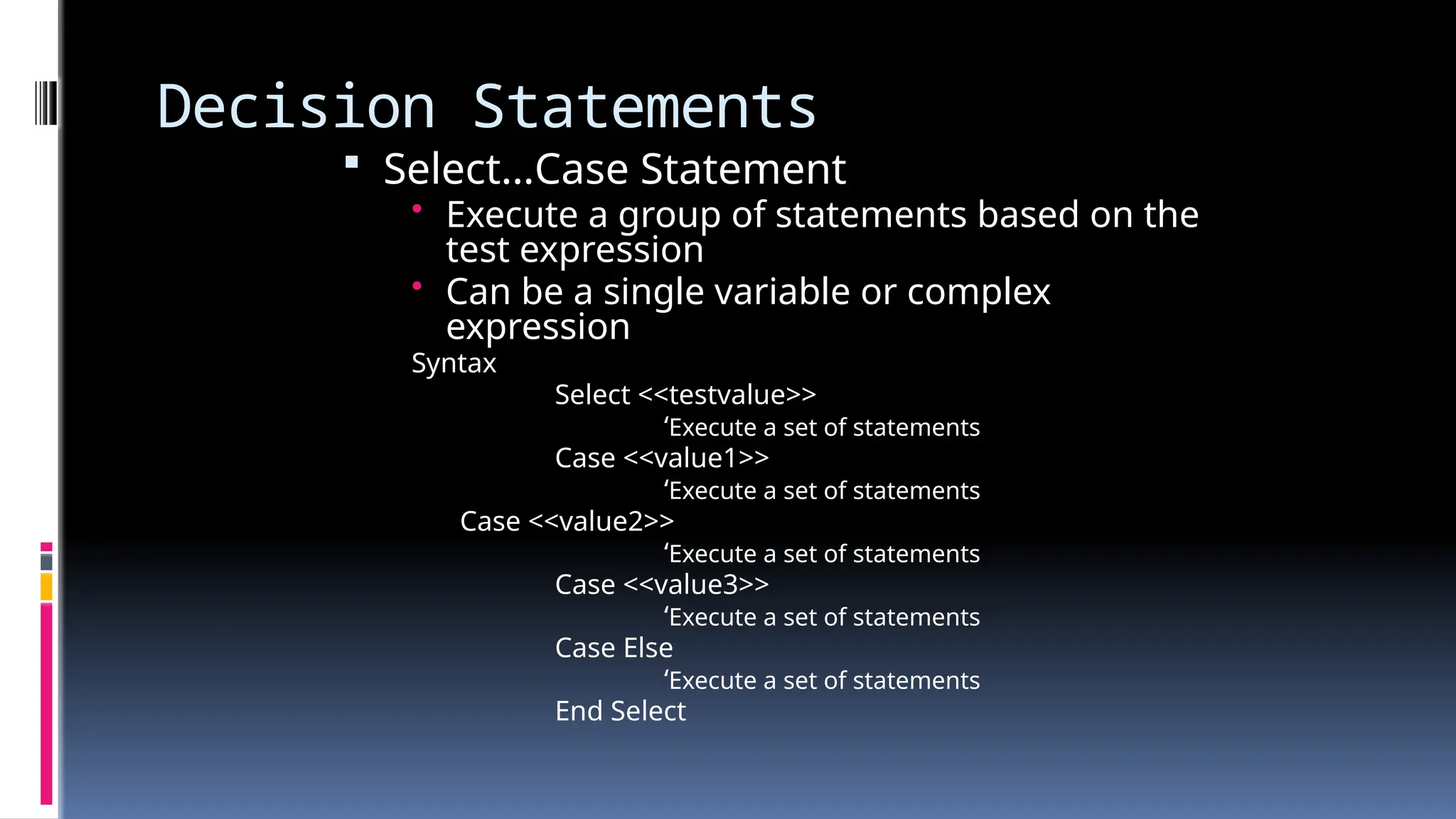 Decision Statements
 Select…Case Statement
• Execute a group of statements based on the
test expression
• Can be a single variable or complex
expression
Syntax
Select <<testvalue>>
‘Execute a set of statements
Case <<value1>>
‘Execute a set of statements
Case <<value2>>
‘Execute a set of statements
Case <<value3>>
‘Execute a set of statements
Case Else
‘Execute a set of statements
End Select
 