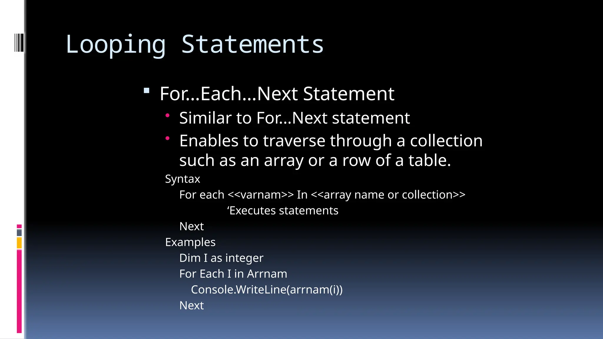 Looping Statements
 For…Each…Next Statement
• Similar to For...Next statement
• Enables to traverse through a collection
such as an array or a row of a table.
Syntax
For each <<varnam>> In <<array name or collection>>
‘Executes statements
Next
Examples
Dim I as integer
For Each I in Arrnam
Console.WriteLine(arrnam(i))
Next
 