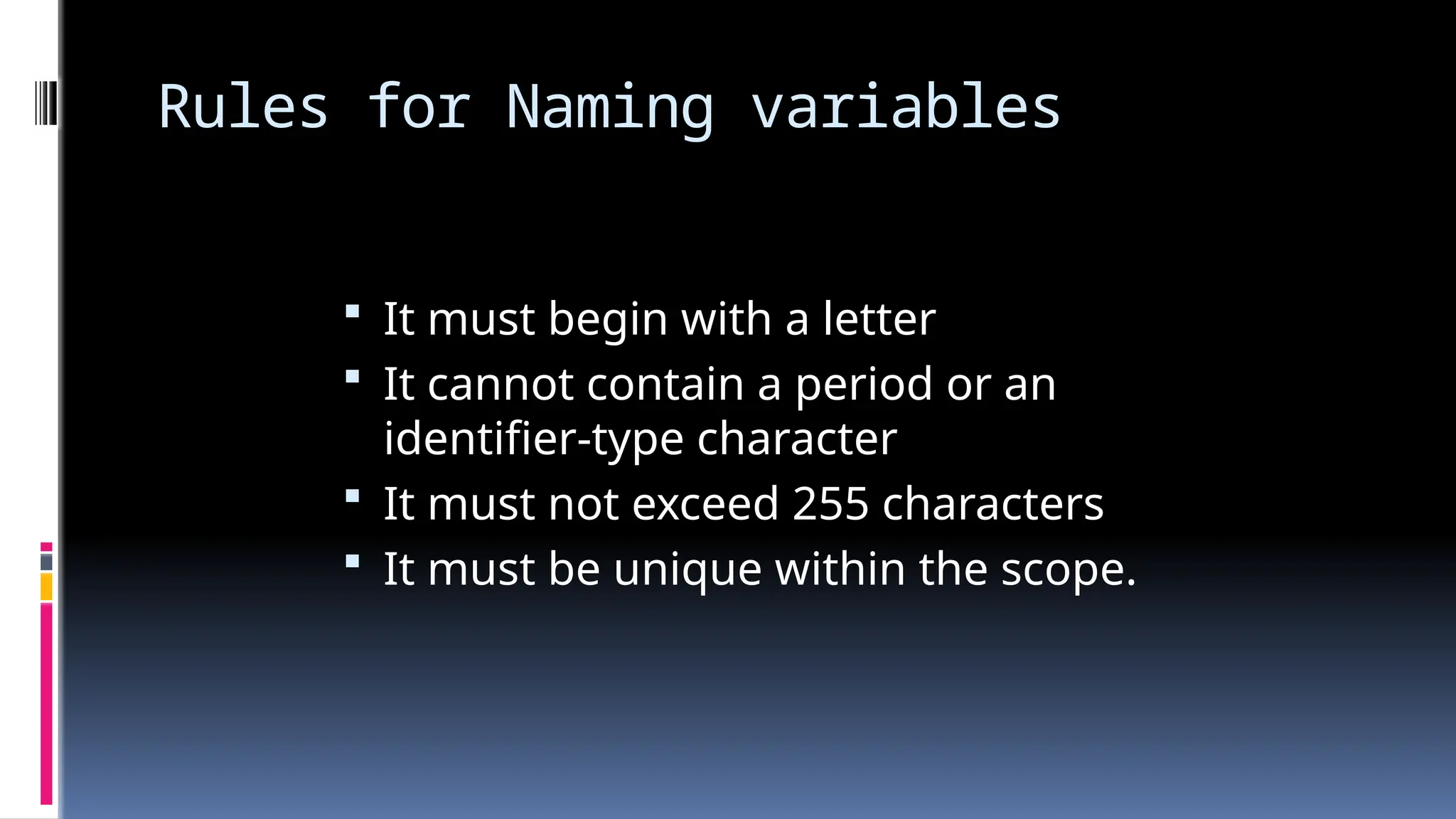 Rules for Naming variables
 It must begin with a letter
 It cannot contain a period or an
identifier-type character
 It must not exceed 255 characters
 It must be unique within the scope.
 