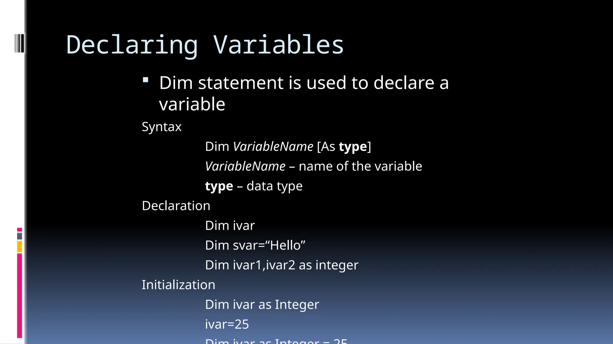 Declaring Variables
 Dim statement is used to declare a
variable
Syntax
Dim VariableName [As type]
VariableName – name of the variable
type – data type
Declaration
Dim ivar
Dim svar=“Hello”
Dim ivar1,ivar2 as integer
Initialization
Dim ivar as Integer
ivar=25
 