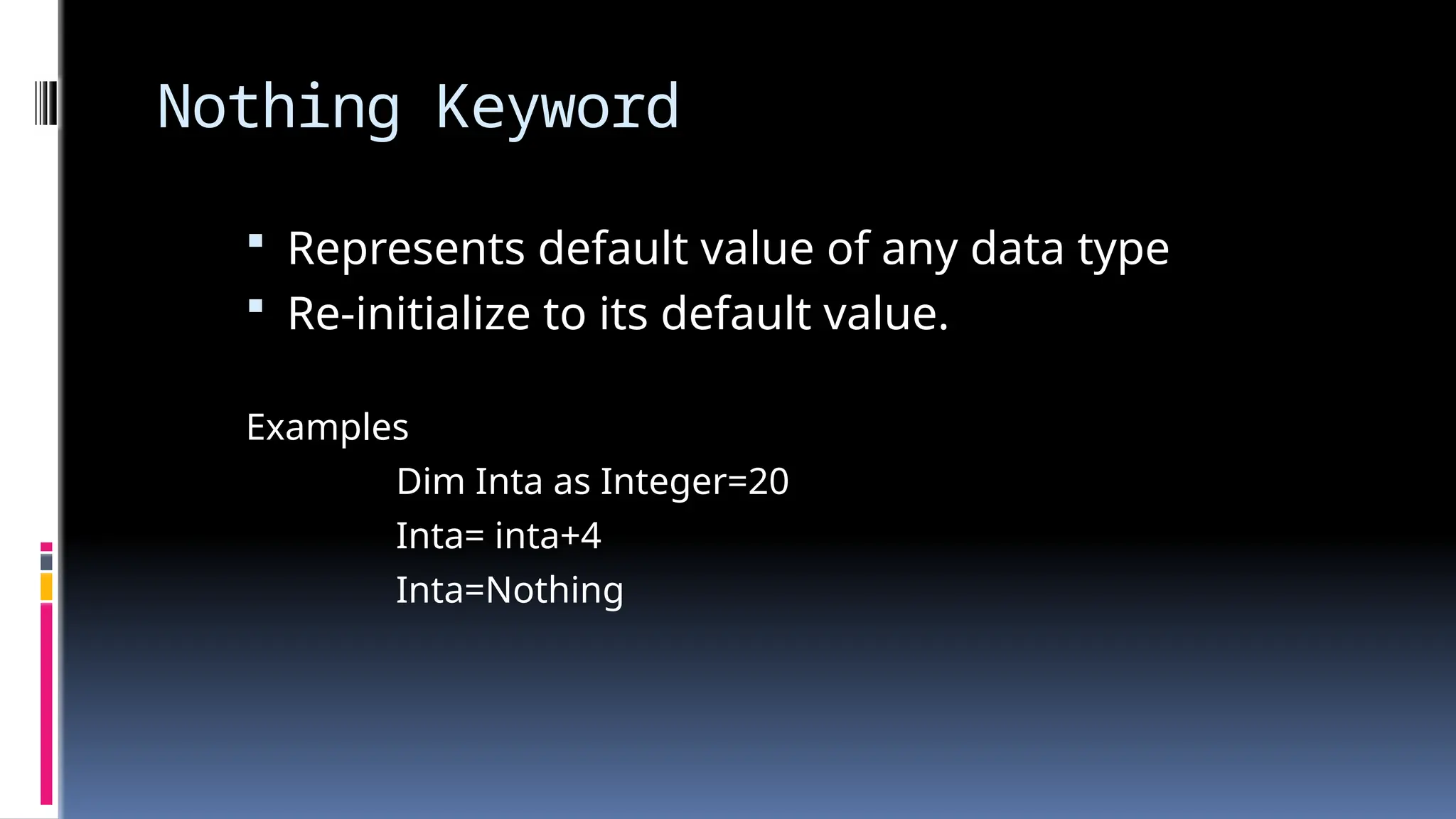 Nothing Keyword
 Represents default value of any data type
 Re-initialize to its default value.
Examples
Dim Inta as Integer=20
Inta= inta+4
Inta=Nothing
 