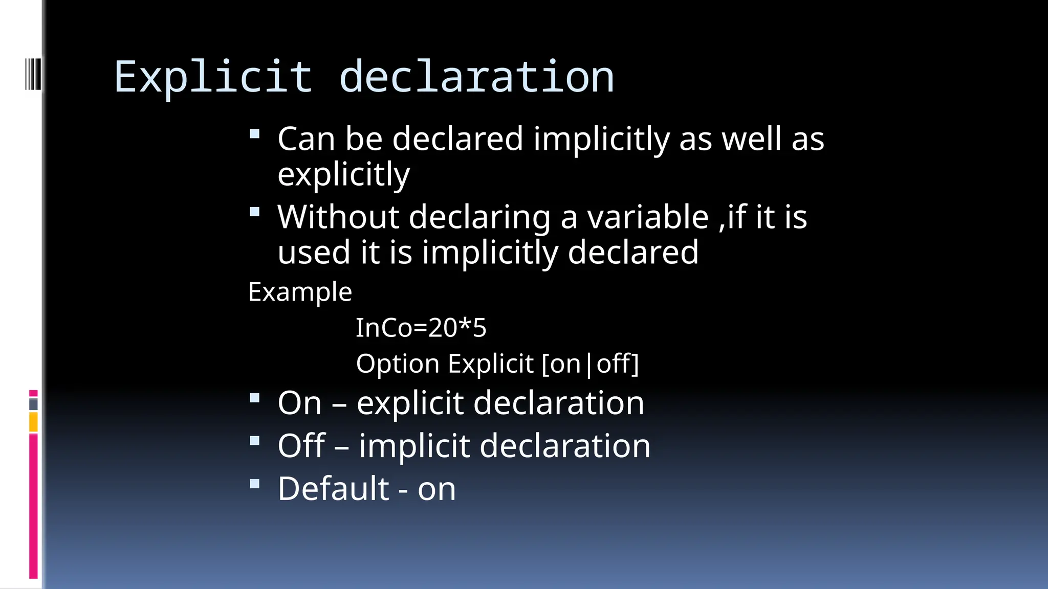 Explicit declaration
 Can be declared implicitly as well as
explicitly
 Without declaring a variable ,if it is
used it is implicitly declared
Example
InCo=20*5
Option Explicit [on|off]
 On – explicit declaration
 Off – implicit declaration
 Default - on
 