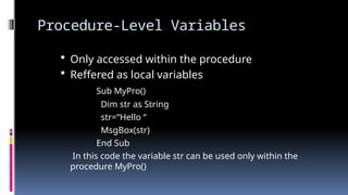 Procedure-Level Variables
 Only accessed within the procedure
 Reffered as local variables
Sub MyPro()
Dim str as String
str=“Hello “
MsgBox(str)
End Sub
In this code the variable str can be used only within the
procedure MyPro()
 