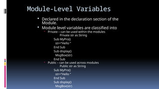 Module-Level Variables
 Declared in the declaration section of the
Module.
 Module level variables are classified into
• Private – can be used within the modules
Private str as String
Sub MyPro()
str=“Hello “
End Sub
Sub display()
MsgBox(str)
End Sub
• Public – can be used across modules
Public str as String
Sub MyPro()
str=“Hello “
End Sub
Sub display()
MsgBox(str)
 