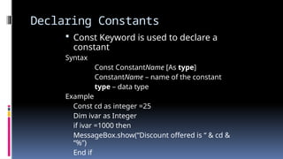 Declaring Constants
 Const Keyword is used to declare a
constant
Syntax
Const ConstantName [As type]
ConstantName – name of the constant
type – data type
Example
Const cd as integer =25
Dim ivar as Integer
if ivar =1000 then
MessageBox.show(“Discount offered is “ & cd &
“%”)
End if
 