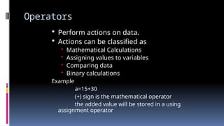 Operators
 Perform actions on data.
 Actions can be classified as
• Mathematical Calculations
• Assigning values to variables
• Comparing data
• Binary calculations
Example
a=15+30
(+) sign is the mathematical operator
the added value will be stored in a using
assignment operator
 