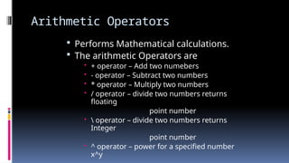 Arithmetic Operators
 Performs Mathematical calculations.
 The arithmetic Operators are
• + operator – Add two numebers
• - operator – Subtract two numbers
• * operator – Multiply two numbers
• / operator – divide two numbers returns
floating
point number
•  operator – divide two numbers returns
Integer
point number
• ^ operator – power for a specified number
x^y
 