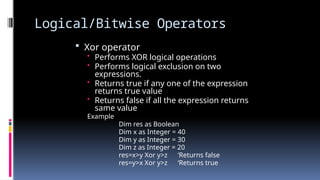 Logical/Bitwise Operators
 Xor operator
• Performs XOR logical operations
• Performs logical exclusion on two
expressions.
• Returns true if any one of the expression
returns true value
• Returns false if all the expression returns
same value
Example
Dim res as Boolean
Dim x as Integer = 40
Dim y as Integer = 30
Dim z as Integer = 20
res=x>y Xor y>z ‘Returns false
res=y>x Xor y>z ‘Returns true
 