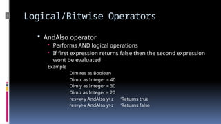 Logical/Bitwise Operators
 AndAlso operator
• Performs AND logical operations
• If first expression returns false then the second expression
wont be evaluated
Example
Dim res as Boolean
Dim x as Integer = 40
Dim y as Integer = 30
Dim z as Integer = 20
res=x>y AndAlso y>z ‘Returns true
res=y>x AndAlso y>z ‘Returns false
 