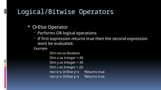 Logical/Bitwise Operators
 OrElse Operator
• Performs OR logical operations
• If first expression returns true then the second expression
wont be evaluated.
Example
Dim res as Boolean
Dim x as Integer = 40
Dim y as Integer = 30
Dim z as Integer = 20
res=x>y OrElse y>z ‘Returns true
res=y>x OrElse y>z ‘Returns true
 