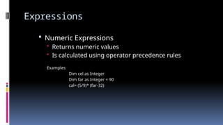 Expressions
 Numeric Expressions
• Returns numeric values
• Is calculated using operator precedence rules
Examples
Dim cel as Integer
Dim far as Integer = 90
cal= (5/9)* (far-32)
 