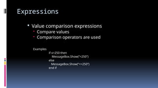 Expressions
 Value comparison expressions
• Compare values
• Comparison operators are used
Examples
if x>250 then
MessageBox.Show(“>250”)
else
MessageBox.Show(“<=250”)
end if
 