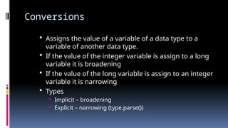 Conversions
 Assigns the value of a variable of a data type to a
variable of another data type.
 If the value of the integer variable is assign to a long
variable it is broadening
 If the value of the long variable is assign to an integer
variable it is narrowing
 Types
• Implicit – broadening
• Explicit – narrowing (type.parse())
 