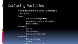 Declaring Variables
 Dim statement is used to declare a
variable
Syntax
Dim VariableName [As type]
VariableName – name of the variable
type – data type
Declaration
Dim ivar
Dim svar=“Hello”
Dim ivar1,ivar2 as integer
Initialization
Dim ivar as Integer
ivar=25
 