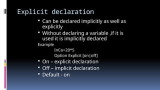 Explicit declaration
 Can be declared implicitly as well as
explicitly
 Without declaring a variable ,if it is
used it is implicitly declared
Example
InCo=20*5
Option Explicit [on|off]
 On – explicit declaration
 Off – implicit declaration
 Default - on
 