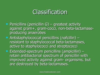 Classification Penicillins (penicillin G) – greatest activity against gram+, gram-cocci, non-beta-lactamase-producing anaerobes Antistaphylococcal penicillins (nafcillin) – resistant to staphylococcal beta-lactamases, active to staphylococci and streptococci Extended-spectrum penicillins (ampicillin) – retain antibacterial spectrum of penicillin with improved activity against gram- organisms, but are destroyed by beta-lactamases. www.freelivedoctor.com 