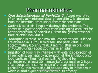 Pharmacokinetics Oral Administration of Penicillin G .  About one-third of an orally administered dose of penicillin G is absorbed from the intestinal tract under favorable conditions.  Gastric juice at pH 2 rapidly destroys the antibiotic. The decrease in gastric acid production with aging accounts for better absorption of penicillin G from the gastrointestinal tract of older individuals. Absorption is rapid, and maximal concentrations in blood are attained in 30 to 60 minutes. The peak value is approximately 0.5 unit/ml (0.3 mg/ml) after an oral dose of 400,000 units (about 250 mg) in an adult.  Ingestion of food may interfere with enteric absorption of all penicillins, perhaps by adsorption of the antibiotic onto food particles. Thus, oral penicillin G should be administered at least 30 minutes before a meal or 2 hours after. Despite the convenience of oral administration of penicillin G, this route should be used only in infections in which clinical experience has proven its efficacy. www.freelivedoctor.com 