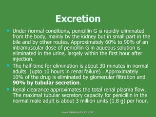 Excretion Under normal conditions, penicillin G is rapidly eliminated from the body, mainly by the kidney but in small part in the bile and by other routes. Approximately 60% to 90% of an intramuscular dose of penicillin G in aqueous solution is eliminated in the urine, largely within the first hour after injection.  The half-time for elimination is about 30 minutes in normal adults  (upto 10 hours in renal failure) . Approximately 10% of the drug is eliminated by glomerular filtration and  90% by tubular secretion .  Renal clearance approximates the total renal plasma flow. The maximal tubular secretory capacity for penicillin in the normal male adult is about 3 million units (1.8 g) per hour. www.freelivedoctor.com 